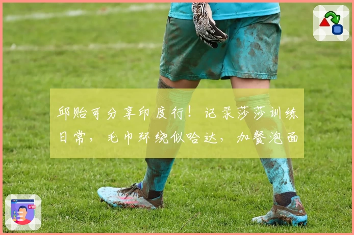 邱贻可分享印度行！记录莎莎训练日常，毛巾环绕似哈达，加餐泡面成标配