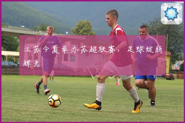 江苏今夏举办苏超联赛，足球绽新辉光