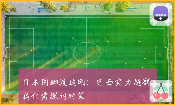 日本国脚渡边刚：巴西实力超群，我们需探讨对策