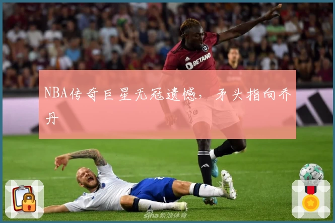 NBA传奇巨星无冠遗憾，矛头指向乔丹