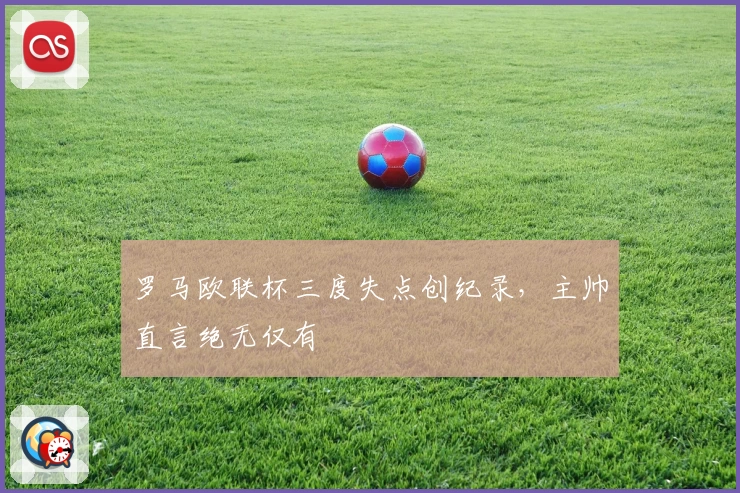 罗马欧联杯三度失点创纪录，主帅直言绝无仅有