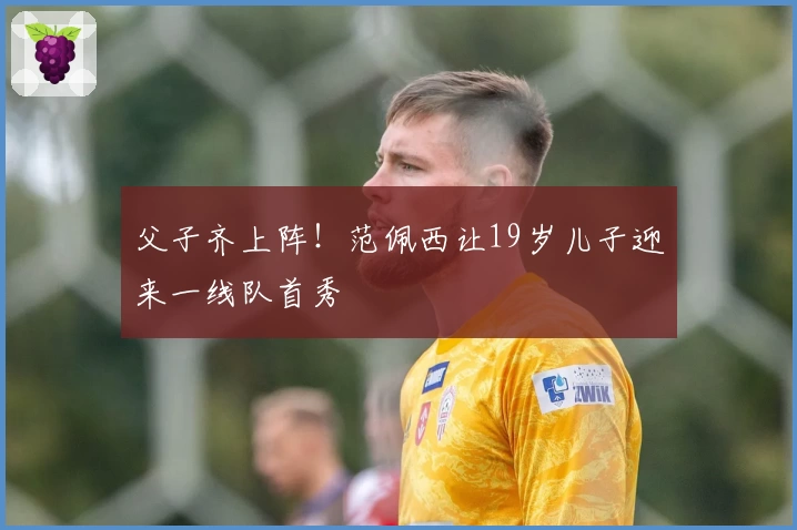 父子齐上阵！范佩西让19岁儿子迎来一线队首秀