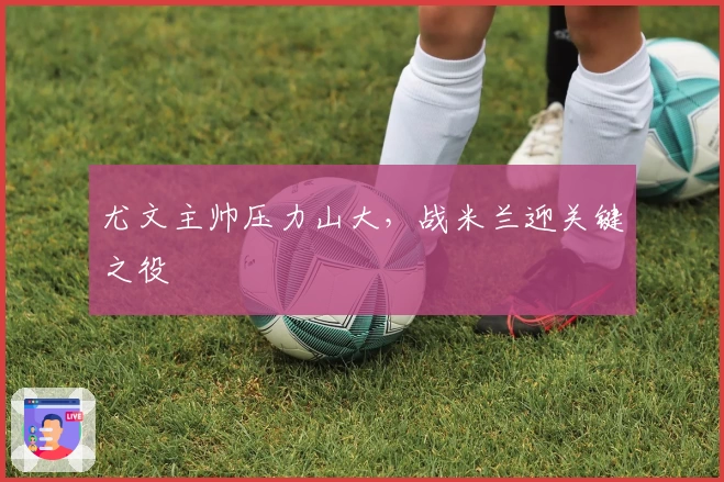 尤文主帅压力山大，战米兰迎关键之役