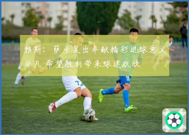 赖斯：萨卡复出奉献精彩进球意义非凡 希望胜利带来球迷欢欣