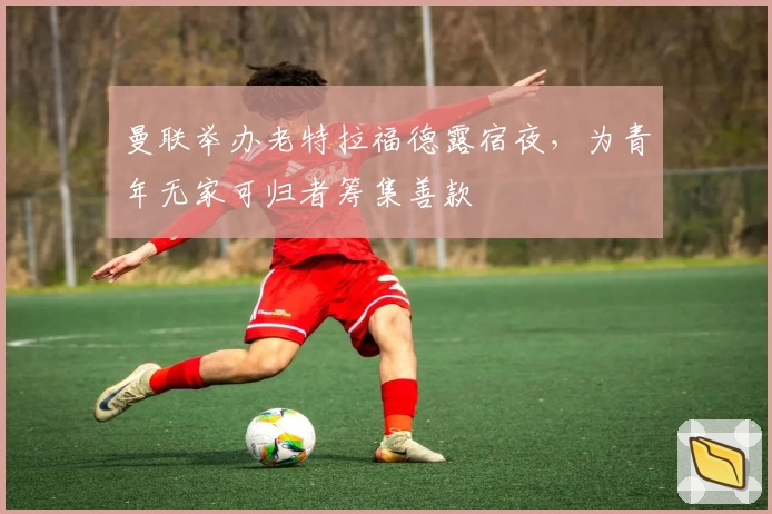 曼联举办老特拉福德露宿夜，为青年无家可归者筹集善款