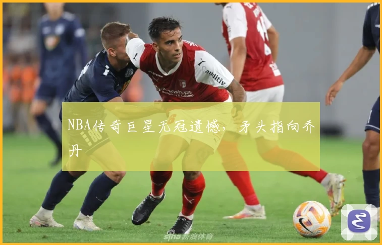 NBA传奇巨星无冠遗憾,矛头指向乔丹