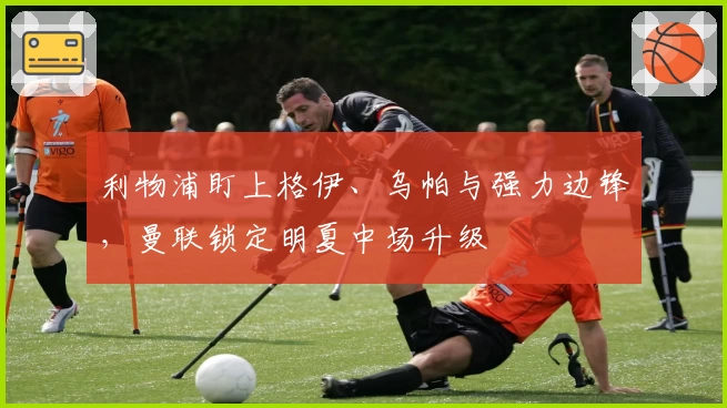 利物浦盯上格伊、乌帕与强力边锋，曼联锁定明夏中场升级