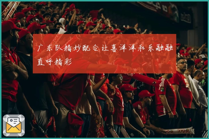 广东队精妙配合让喜洋洋和乐融融直呼精彩