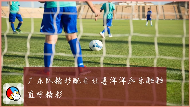 广东队精妙配合让喜洋洋和乐融融直呼精彩