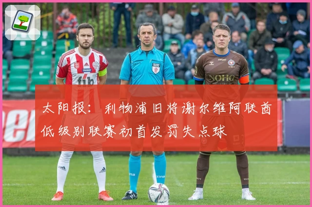 太阳报:利物浦旧将谢尔维阿联酋低级别联赛初首发罚失点球