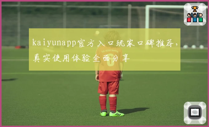 kaiyunapp官方入口玩家口碑推荐，真实使用体验全面分享