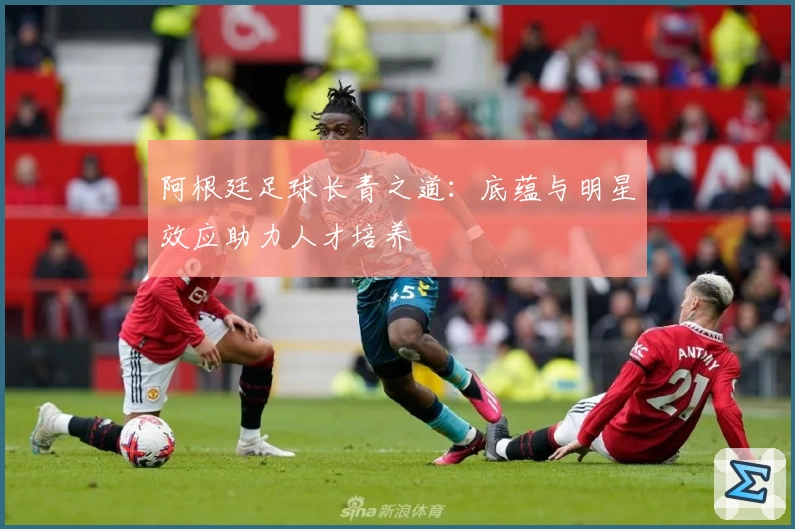 阿根廷足球长青之道：底蕴与明星效应助力人才培养