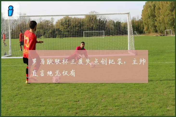 罗马欧联杯三度失点创纪录，主帅直言绝无仅有